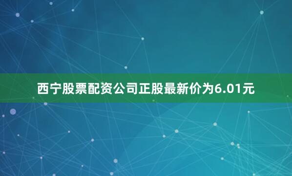 西宁股票配资公司正股最新价为6.01元