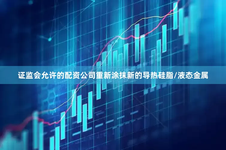 证监会允许的配资公司重新涂抹新的导热硅脂/液态金属