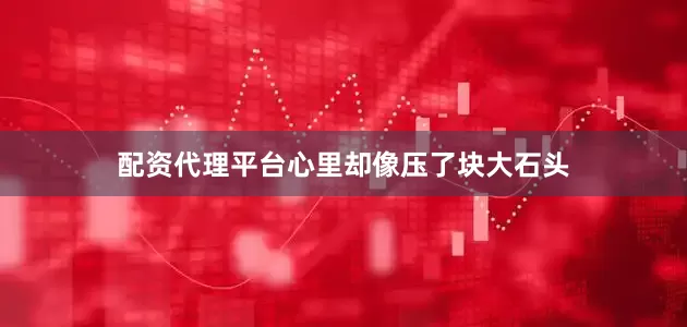 配资代理平台心里却像压了块大石头