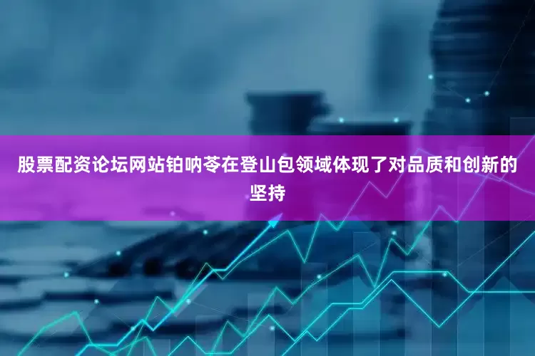 股票配资论坛网站铂呐苓在登山包领域体现了对品质和创新的坚持