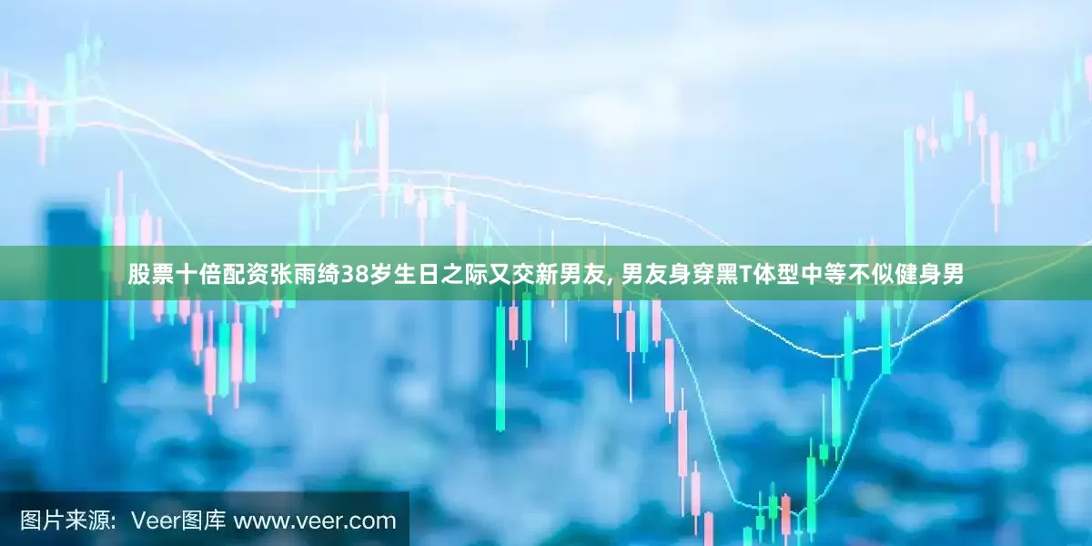 股票十倍配资张雨绮38岁生日之际又交新男友, 男友身穿黑T体型中等不似健身男