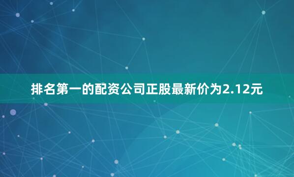 排名第一的配资公司正股最新价为2.12元